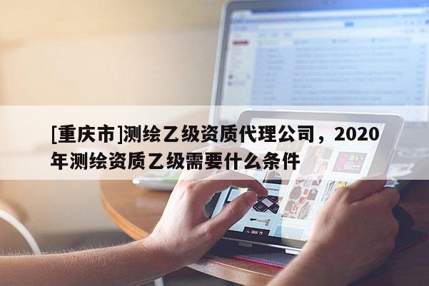 [重庆市]测绘乙级资质 *** 公司，2020年测绘资质乙级需要什么条件