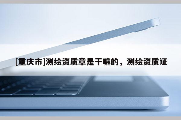 [重庆市]测绘资质章是干嘛的，测绘资质证