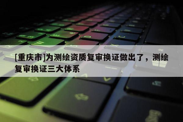 [重庆市]为测绘资质复审换证做出了，测绘复审换证三大体系