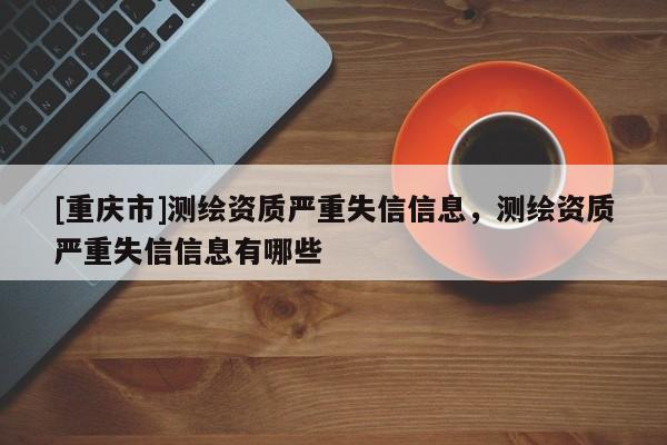 [重庆市]测绘资质严重失信信息，测绘资质严重失信信息有哪些