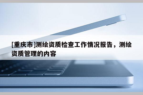[重庆市]测绘资质检查工作情况报告，测绘资质管理的内容