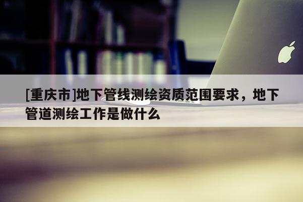 [重庆市]地下管线测绘资质范围要求，地下管道测绘工作是做什么