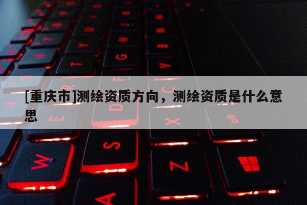 [重庆市]测绘资质方向，测绘资质是什么意思