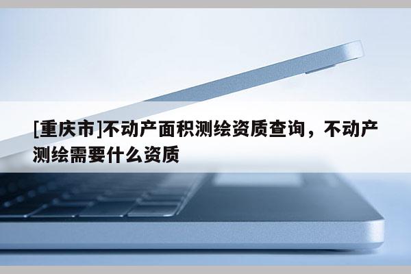 [重庆市]不动产面积测绘资质查询，不动产测绘需要什么资质