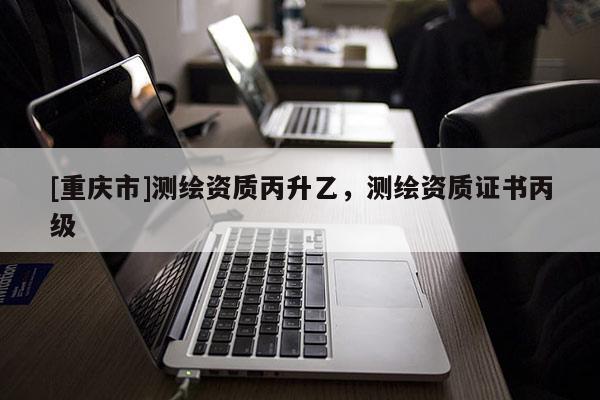 [重庆市]测绘资质丙升乙，测绘资质证书丙级