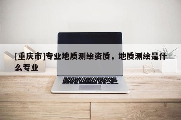 [重庆市]专业地质测绘资质，地质测绘是什么专业