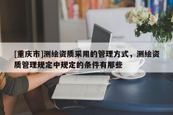 [重庆市]测绘资质采用的管理方式，测绘资质管理规定中规定的条件有那些