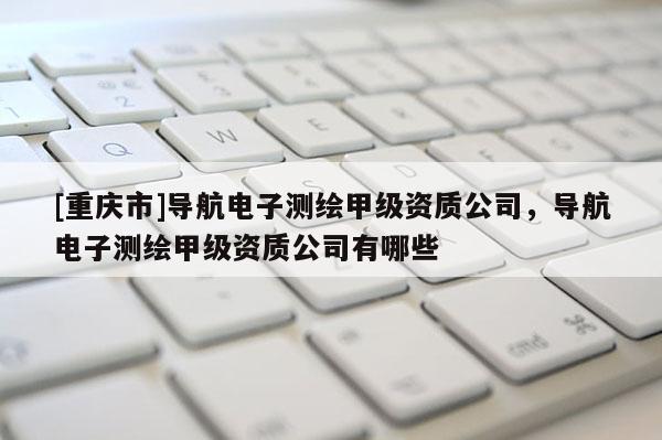 [重庆市]导航电子测绘甲级资质公司，导航电子测绘甲级资质公司有哪些