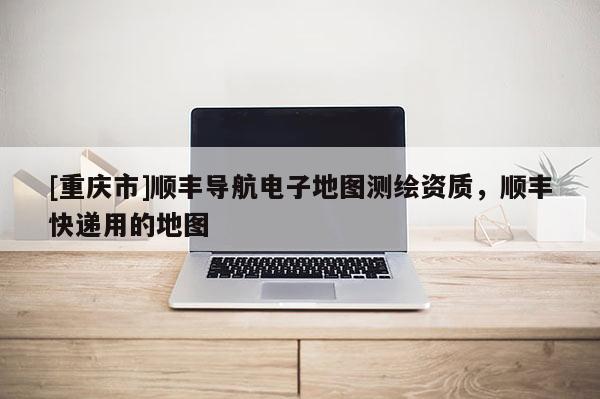 [重庆市]顺丰导航电子地图测绘资质，顺丰快递用的地图