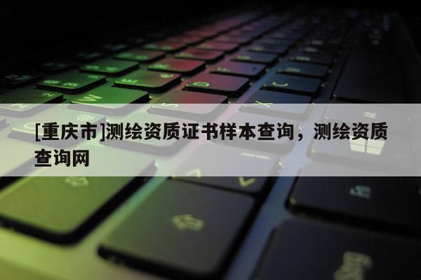 [重庆市]测绘资质证书样本查询，测绘资质查询网