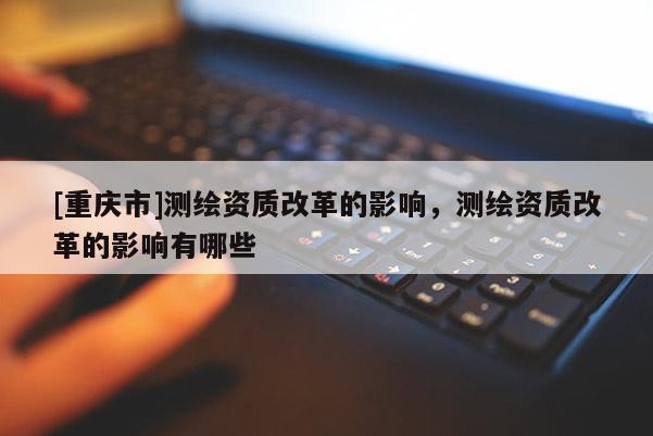 [重庆市]测绘资质改革的影响，测绘资质改革的影响有哪些