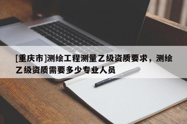 [重庆市]测绘工程测量乙级资质要求，测绘乙级资质需要多少专业人员