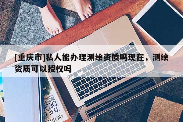 [重庆市]私人能办理测绘资质吗现在，测绘资质可以授权吗