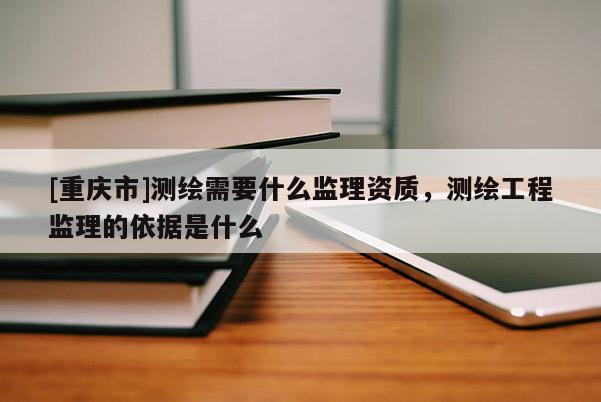 [重庆市]测绘需要什么监理资质，测绘工程监理的依据是什么