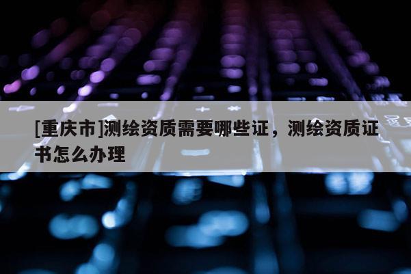 [重庆市]测绘资质需要哪些证，测绘资质证书怎么办理