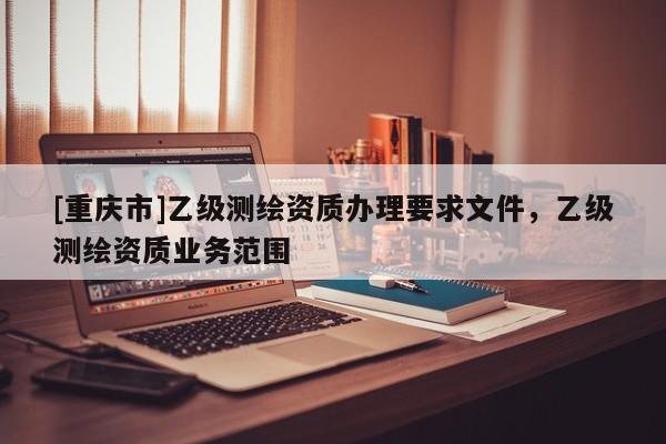 [重庆市]乙级测绘资质办理要求文件，乙级测绘资质业务范围