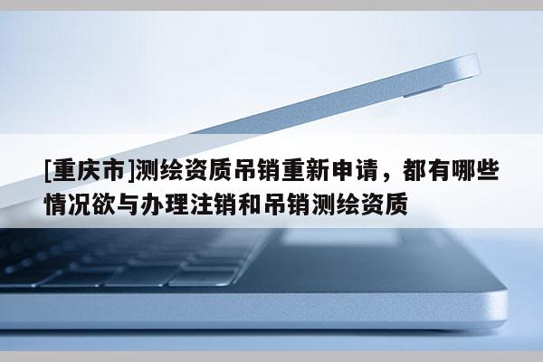[重庆市]测绘资质吊销重新申请，都有哪些情况欲与办理注销和吊销测绘资质