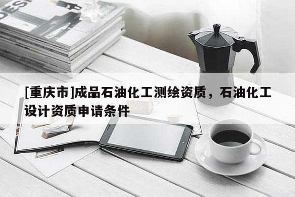 [重庆市]成品石油化工测绘资质，石油化工设计资质申请条件