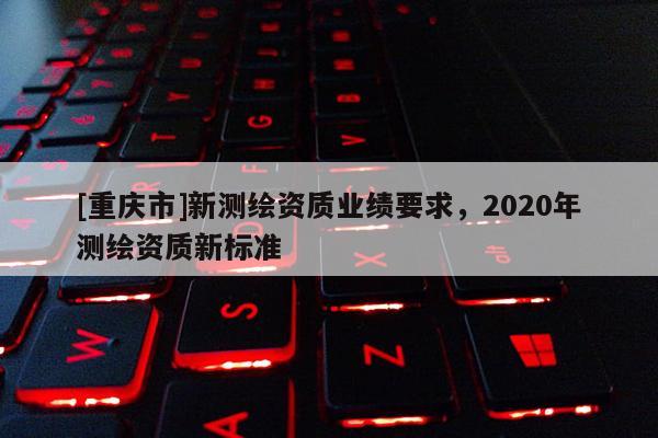 [重庆市]新测绘资质业绩要求，2020年测绘资质新标准