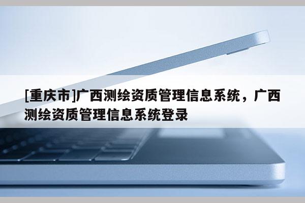 [重庆市]广西测绘资质管理信息系统，广西测绘资质管理信息系统登录