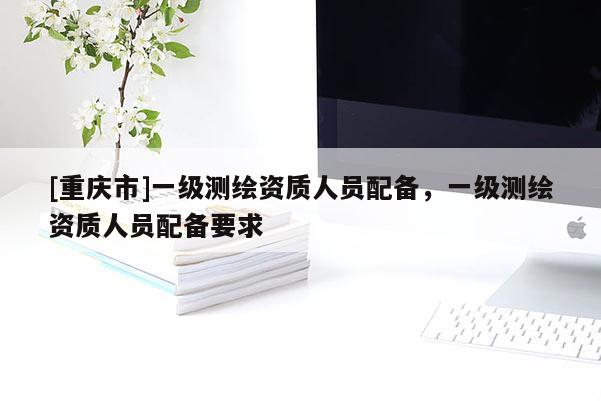 [重庆市]一级测绘资质人员配备，一级测绘资质人员配备要求