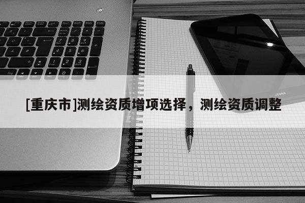 [重庆市]测绘资质增项选择，测绘资质调整