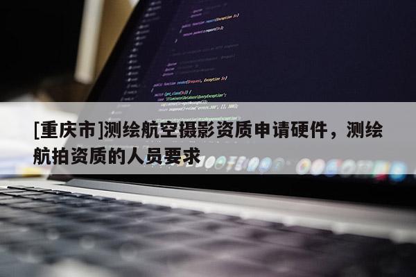 [重庆市]测绘航空摄影资质申请硬件，测绘航拍资质的人员要求