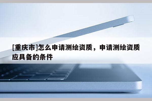 [重庆市]怎么申请测绘资质，申请测绘资质应具备的条件