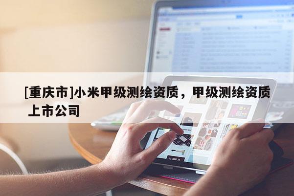 [重庆市]小米甲级测绘资质，甲级测绘资质 上市公司