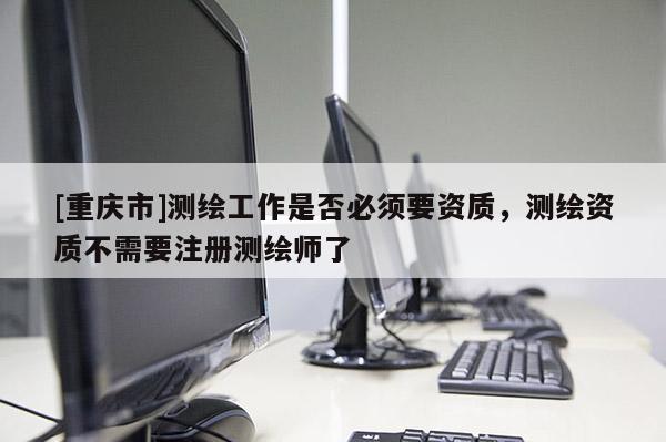 [重庆市]测绘工作是否必须要资质，测绘资质不需要注册测绘师了