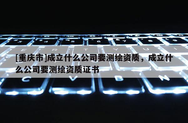 [重庆市]成立什么公司要测绘资质，成立什么公司要测绘资质证书