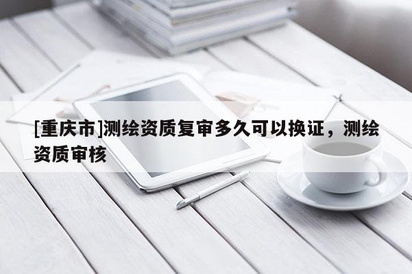 [重庆市]测绘资质复审多久可以换证，测绘资质审核