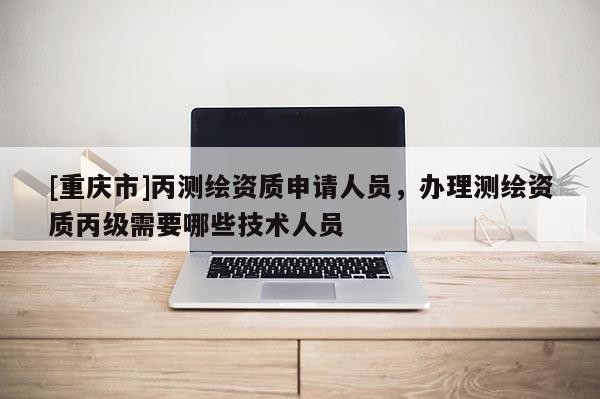 [重庆市]丙测绘资质申请人员，办理测绘资质丙级需要哪些技术人员