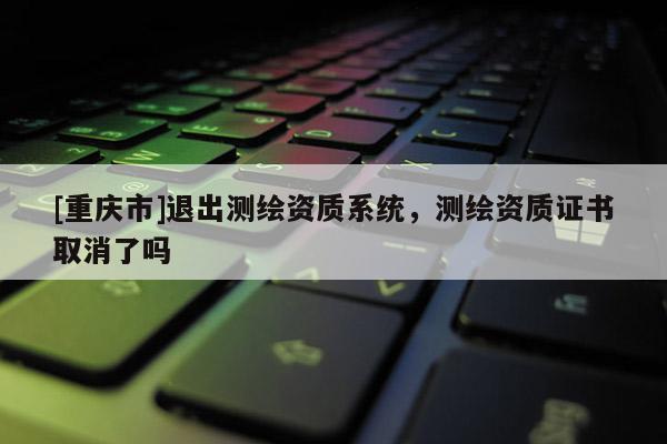 [重庆市]退出测绘资质系统，测绘资质证书取消了吗