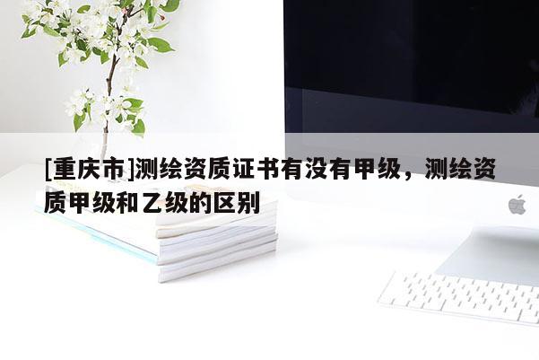 [重庆市]测绘资质证书有没有甲级，测绘资质甲级和乙级的区别