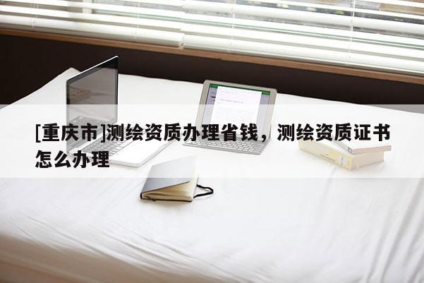 [重庆市]测绘资质办理省钱，测绘资质证书怎么办理