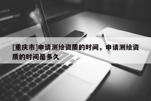 [重庆市]申请测绘资质的时间，申请测绘资质的时间是多久