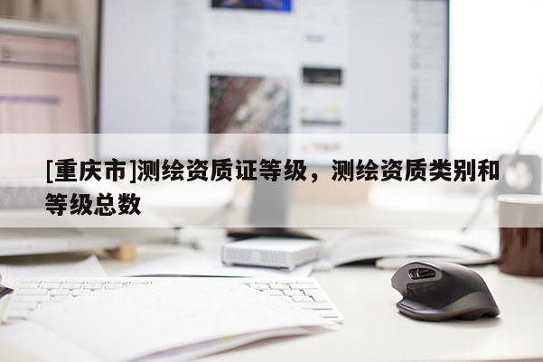 [重庆市]测绘资质证等级，测绘资质类别和等级总数