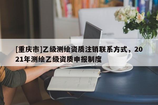 [重庆市]乙级测绘资质注销联系方式，2021年测绘乙级资质申报制度