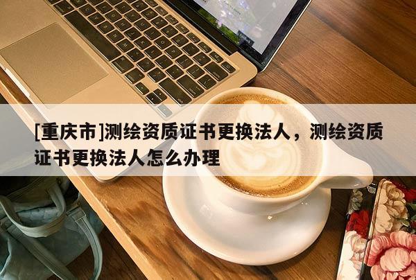[重庆市]测绘资质证书更换法人，测绘资质证书更换法人怎么办理