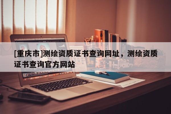 [重庆市]测绘资质证书查询网址，测绘资质证书查询官方网站