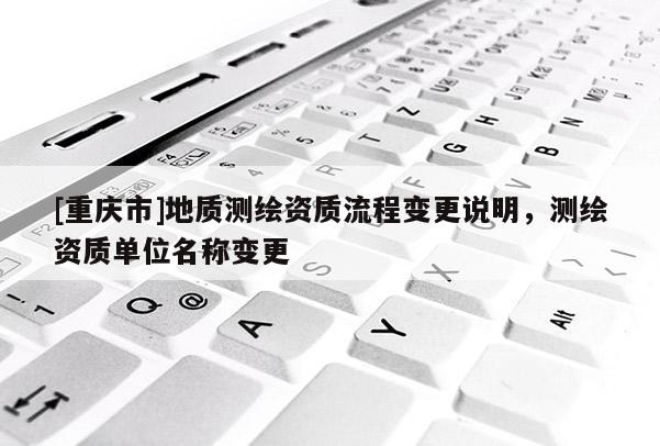 [重庆市]地质测绘资质流程变更说明，测绘资质单位名称变更