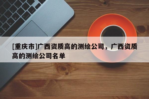 [重庆市]广西资质高的测绘公司，广西资质高的测绘公司名单