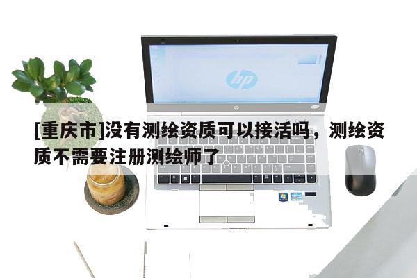 [重庆市]没有测绘资质可以接活吗，测绘资质不需要注册测绘师了