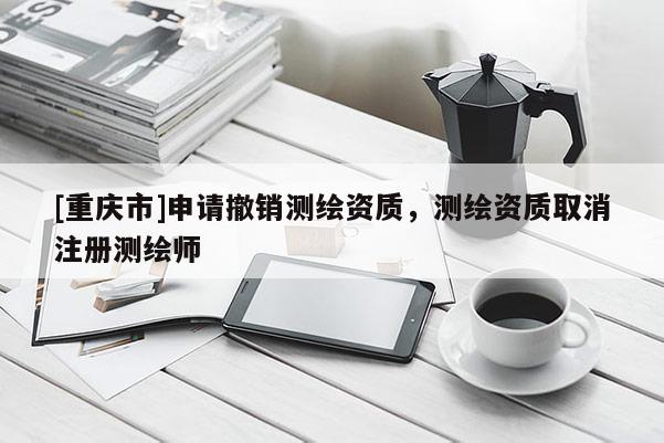 [重庆市]申请撤销测绘资质，测绘资质取消注册测绘师