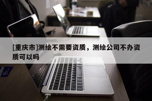 [重庆市]测绘不需要资质，测绘公司不办资质可以吗