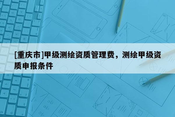 [重庆市]甲级测绘资质管理费，测绘甲级资质申报条件