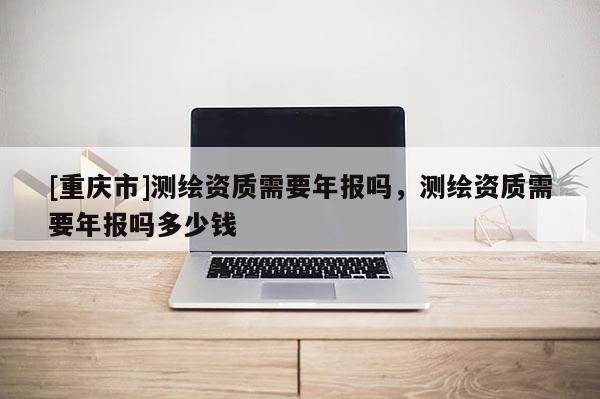 [重庆市]测绘资质需要年报吗，测绘资质需要年报吗多少钱