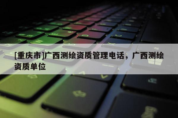 [重庆市]广西测绘资质管理 *** ，广西测绘资质单位