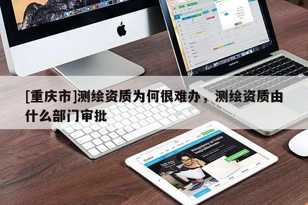 [重庆市]测绘资质为何很难办，测绘资质由什么部门审批